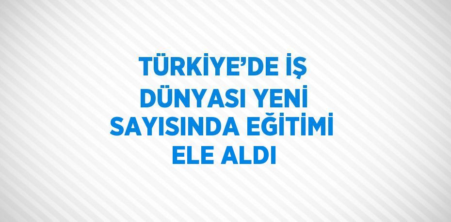 TÜRKİYE’DE İŞ DÜNYASI YENİ SAYISINDA EĞİTİMİ ELE ALDI