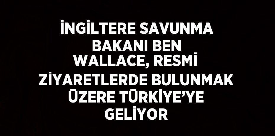 İNGİLTERE SAVUNMA BAKANI BEN WALLACE, RESMİ ZİYARETLERDE BULUNMAK ÜZERE TÜRKİYE’YE GELİYOR