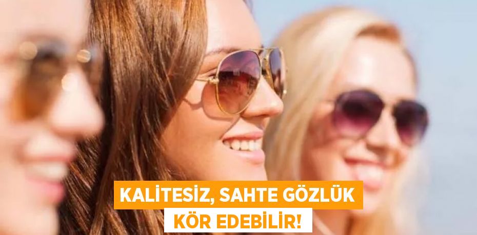 KALİTESİZ, SAHTE GÖZLÜK  KÖR EDEBİLİR!