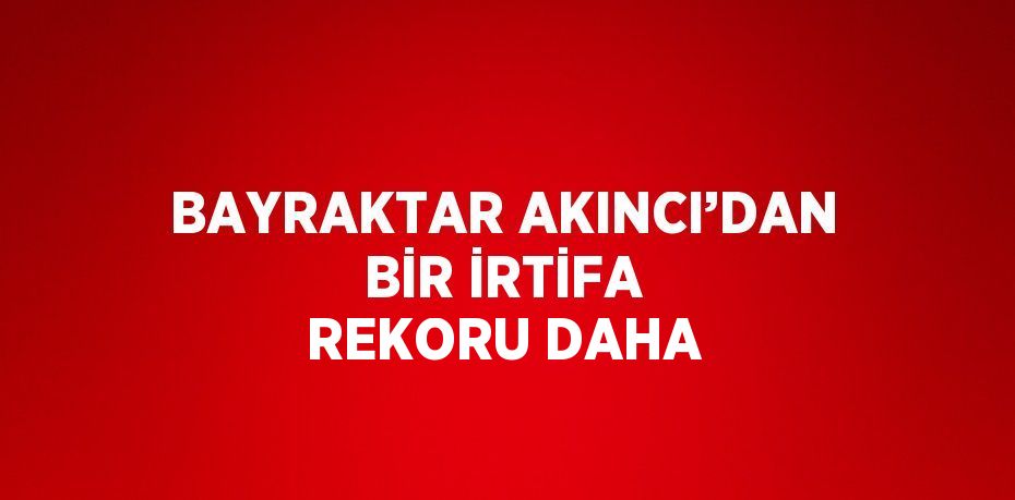 BAYRAKTAR AKINCI’DAN BİR İRTİFA REKORU DAHA