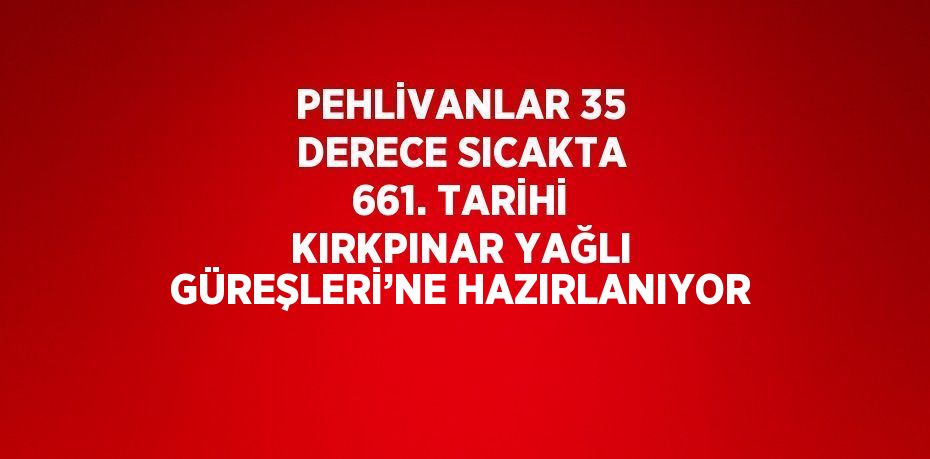 PEHLİVANLAR 35 DERECE SICAKTA 661. TARİHİ KIRKPINAR YAĞLI GÜREŞLERİ’NE HAZIRLANIYOR