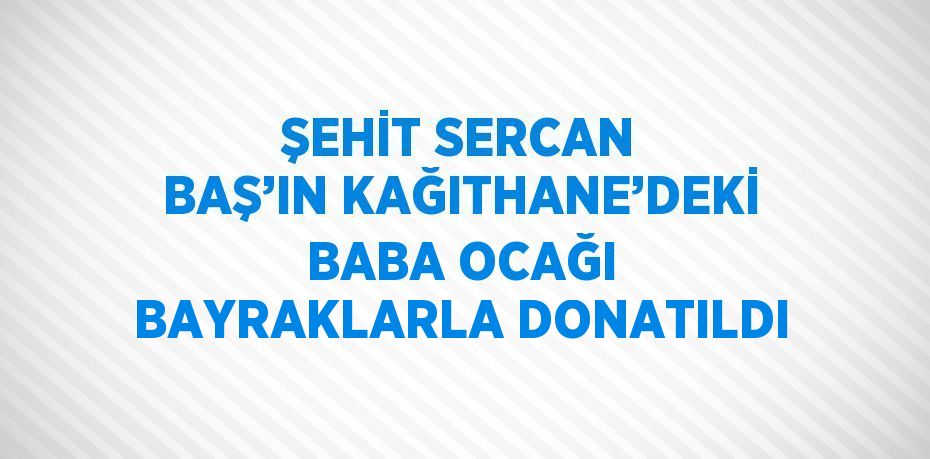 ŞEHİT SERCAN BAŞ’IN KAĞITHANE’DEKİ BABA OCAĞI BAYRAKLARLA DONATILDI