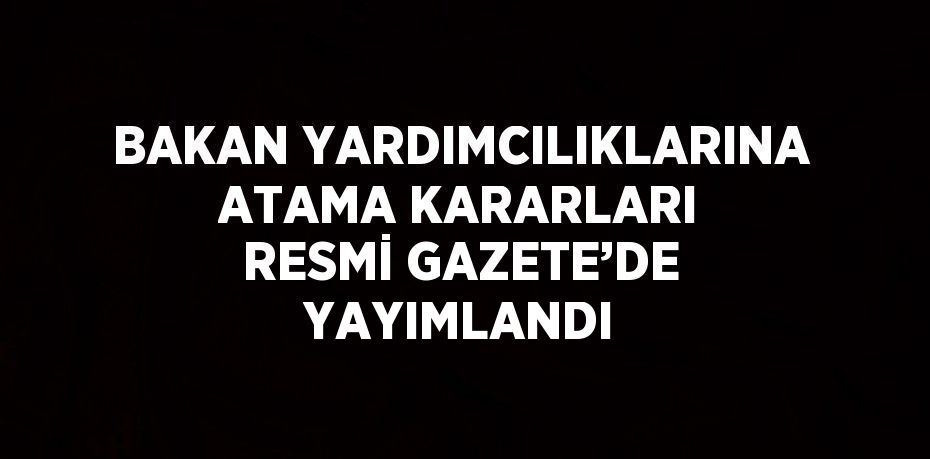 BAKAN YARDIMCILIKLARINA ATAMA KARARLARI RESMİ GAZETE’DE YAYIMLANDI