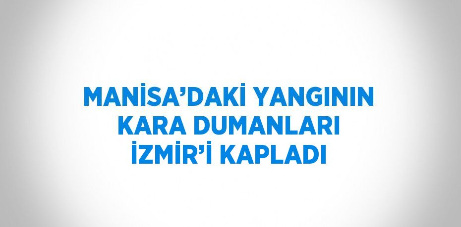 MANİSA’DAKİ YANGININ KARA DUMANLARI İZMİR’İ KAPLADI