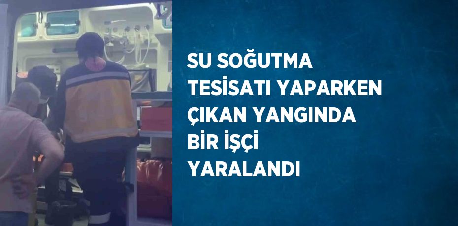 SU SOĞUTMA TESİSATI YAPARKEN ÇIKAN YANGINDA BİR İŞÇİ YARALANDI