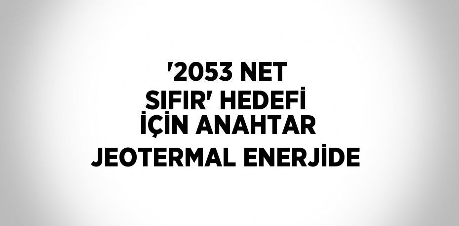 '2053 NET SIFIR' HEDEFİ İÇİN ANAHTAR JEOTERMAL ENERJİDE