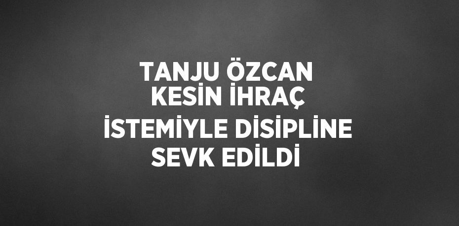 TANJU ÖZCAN KESİN İHRAÇ İSTEMİYLE DİSİPLİNE SEVK EDİLDİ