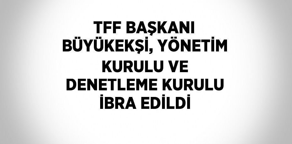 TFF BAŞKANI BÜYÜKEKŞİ, YÖNETİM KURULU VE DENETLEME KURULU İBRA EDİLDİ