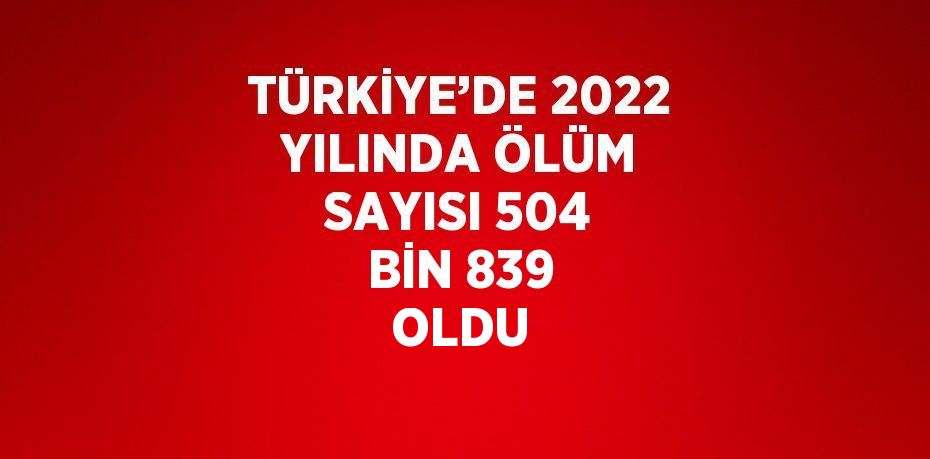 TÜRKİYE’DE 2022 YILINDA ÖLÜM SAYISI 504 BİN 839 OLDU