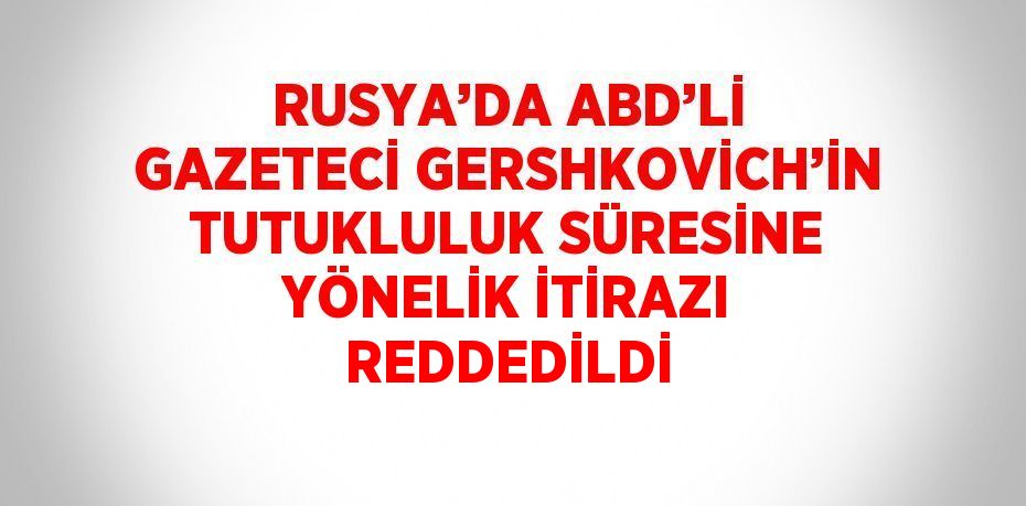 RUSYA’DA ABD’Lİ GAZETECİ GERSHKOVİCH’İN TUTUKLULUK SÜRESİNE YÖNELİK İTİRAZI REDDEDİLDİ