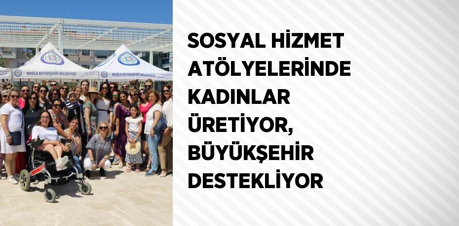 SOSYAL HİZMET ATÖLYELERİNDE KADINLAR ÜRETİYOR, BÜYÜKŞEHİR DESTEKLİYOR