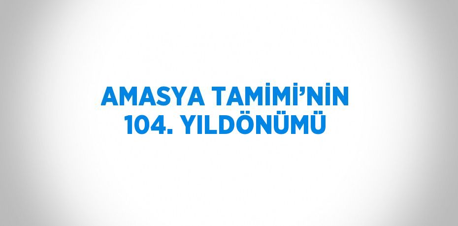 AMASYA TAMİMİ’NİN 104. YILDÖNÜMÜ