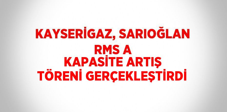 KAYSERİGAZ, SARIOĞLAN RMS A KAPASİTE ARTIŞ TÖRENİ GERÇEKLEŞTİRDİ