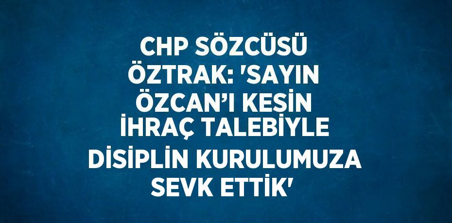 CHP SÖZCÜSÜ ÖZTRAK: 'SAYIN ÖZCAN’I KESİN İHRAÇ TALEBİYLE DİSİPLİN KURULUMUZA SEVK ETTİK'