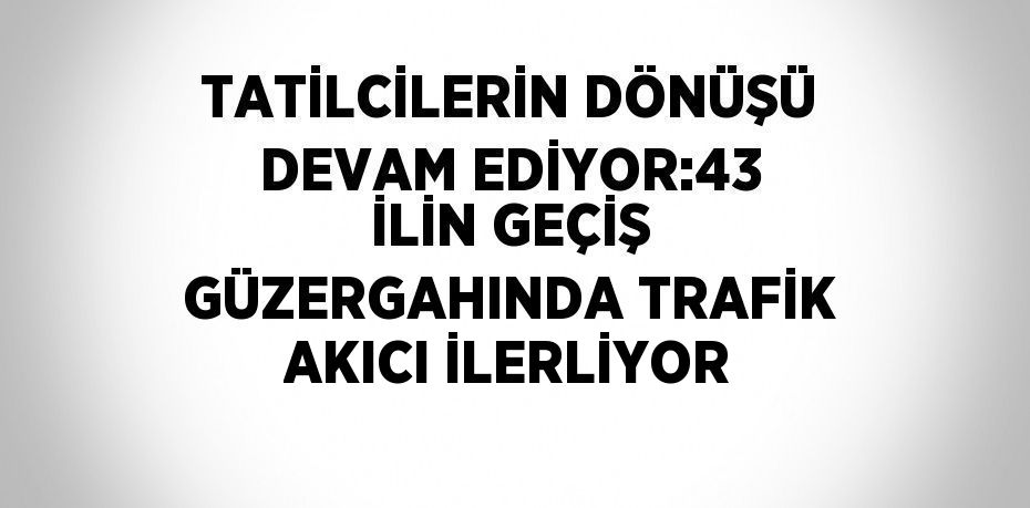 TATİLCİLERİN DÖNÜŞÜ DEVAM EDİYOR:43 İLİN GEÇİŞ GÜZERGAHINDA TRAFİK AKICI İLERLİYOR