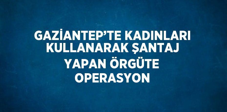 GAZİANTEP’TE KADINLARI KULLANARAK ŞANTAJ YAPAN ÖRGÜTE OPERASYON