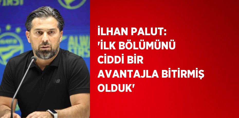 İLHAN PALUT: 'İLK BÖLÜMÜNÜ CİDDİ BİR AVANTAJLA BİTİRMİŞ OLDUK'