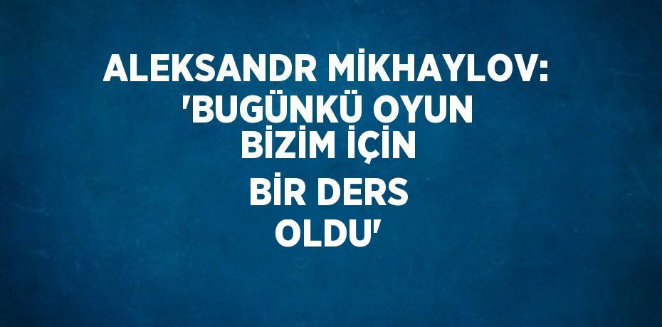 ALEKSANDR MİKHAYLOV: 'BUGÜNKÜ OYUN BİZİM İÇİN BİR DERS OLDU'