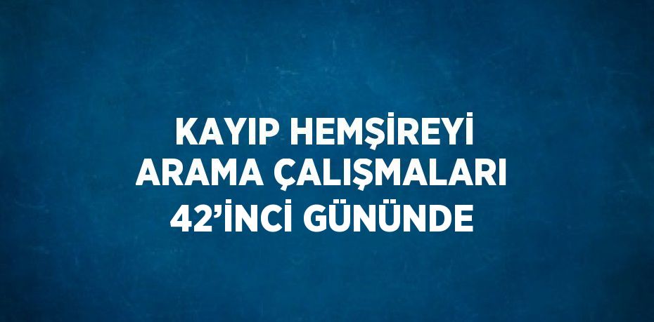 KAYIP HEMŞİREYİ ARAMA ÇALIŞMALARI 42’İNCİ GÜNÜNDE