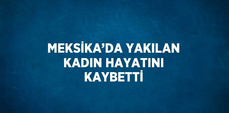 MEKSİKA’DA YAKILAN KADIN HAYATINI KAYBETTİ