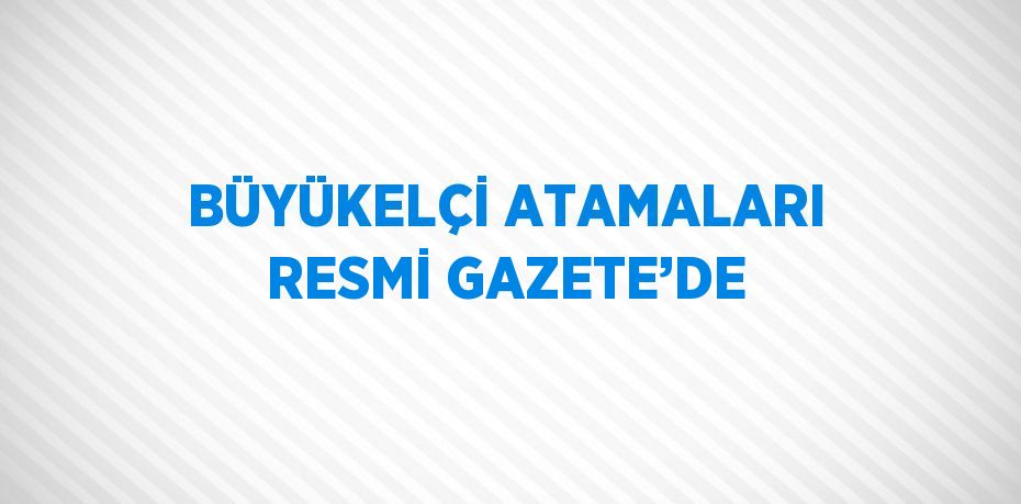 BÜYÜKELÇİ ATAMALARI RESMİ GAZETE’DE