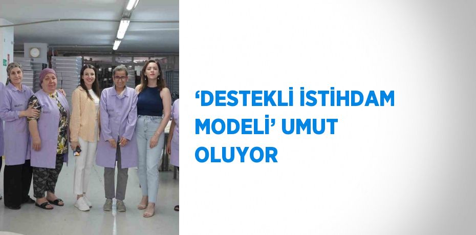 ‘DESTEKLİ İSTİHDAM MODELİ’ UMUT OLUYOR