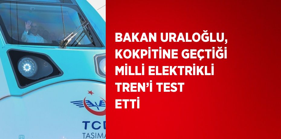 BAKAN URALOĞLU, KOKPİTİNE GEÇTİĞİ MİLLİ ELEKTRİKLİ TREN’İ TEST ETTİ