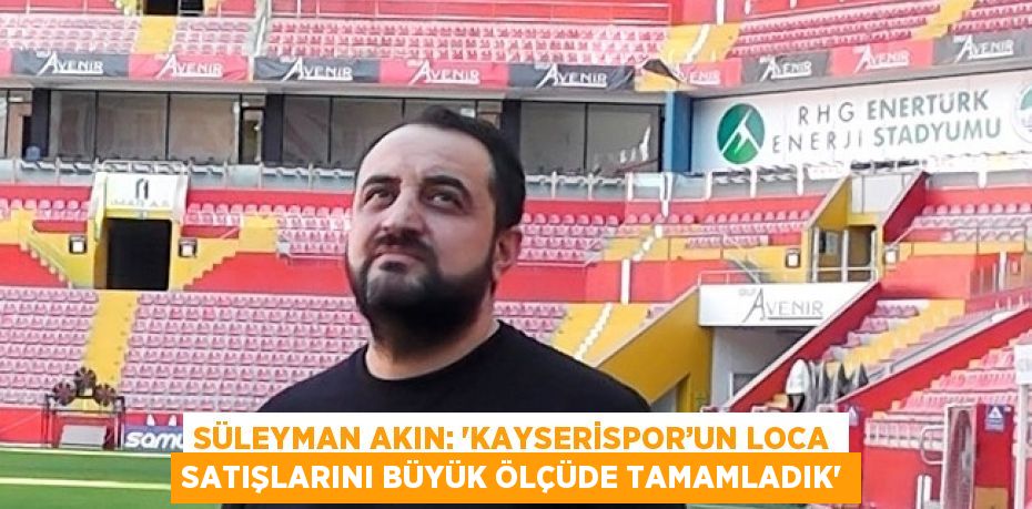 SÜLEYMAN AKIN: 'KAYSERİSPOR’UN LOCA SATIŞLARINI BÜYÜK ÖLÇÜDE TAMAMLADIK'