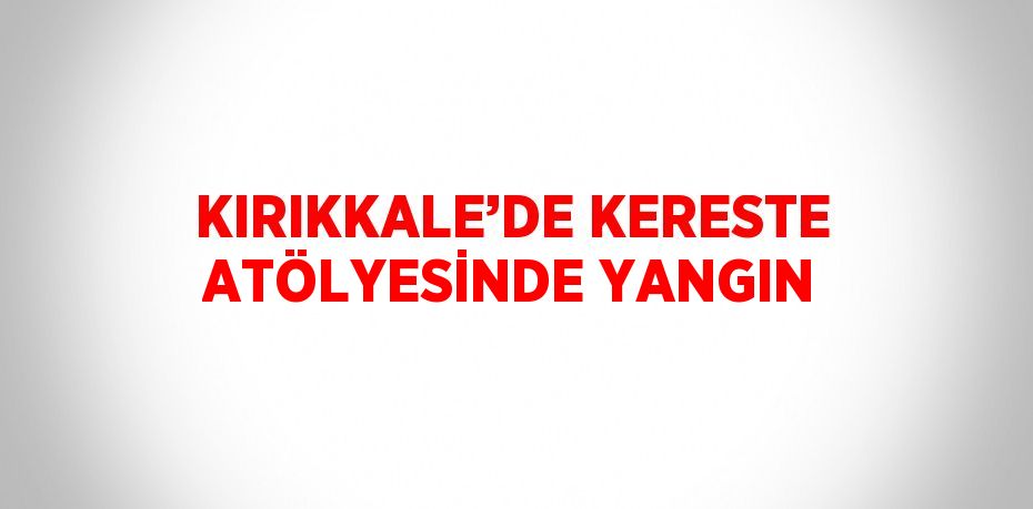 KIRIKKALE’DE KERESTE ATÖLYESİNDE YANGIN