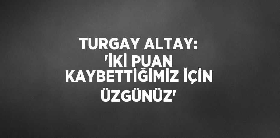 TURGAY ALTAY: 'İKİ PUAN KAYBETTİĞİMİZ İÇİN ÜZGÜNÜZ'