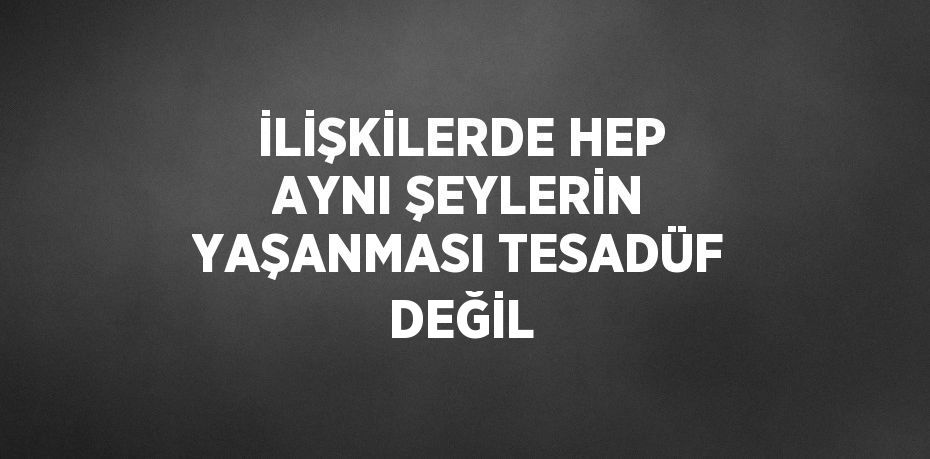 İLİŞKİLERDE HEP AYNI ŞEYLERİN YAŞANMASI TESADÜF DEĞİL