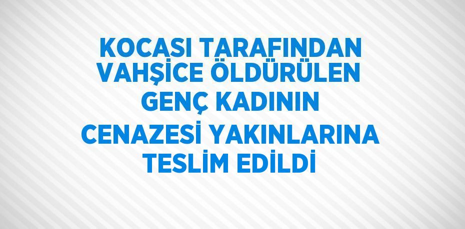 KOCASI TARAFINDAN VAHŞİCE ÖLDÜRÜLEN GENÇ KADININ CENAZESİ YAKINLARINA TESLİM EDİLDİ