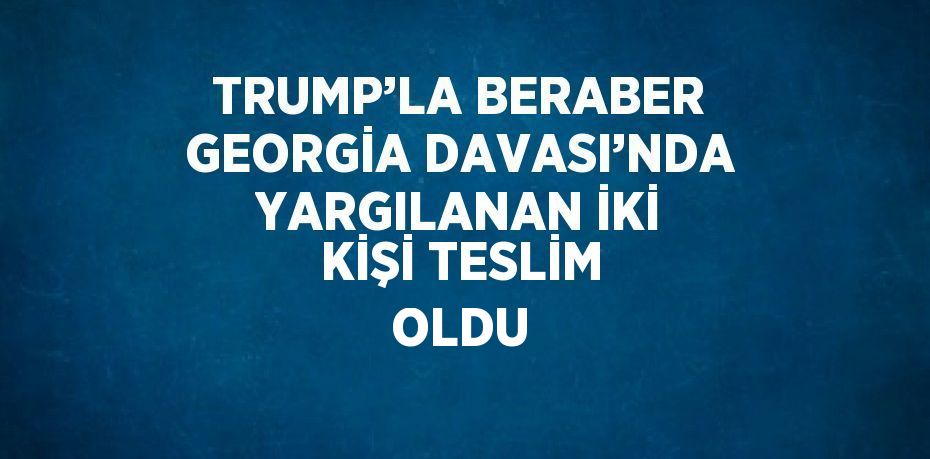 TRUMP’LA BERABER GEORGİA DAVASI’NDA YARGILANAN İKİ KİŞİ TESLİM OLDU