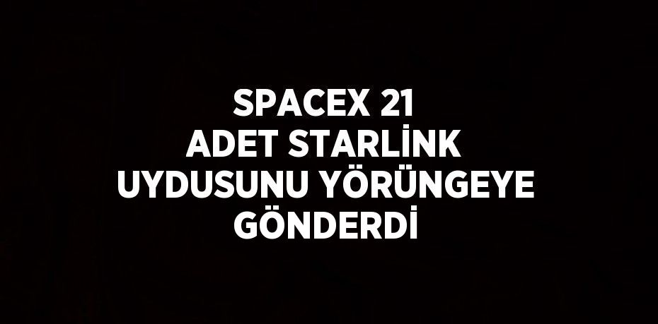 SPACEX 21 ADET STARLİNK UYDUSUNU YÖRÜNGEYE GÖNDERDİ