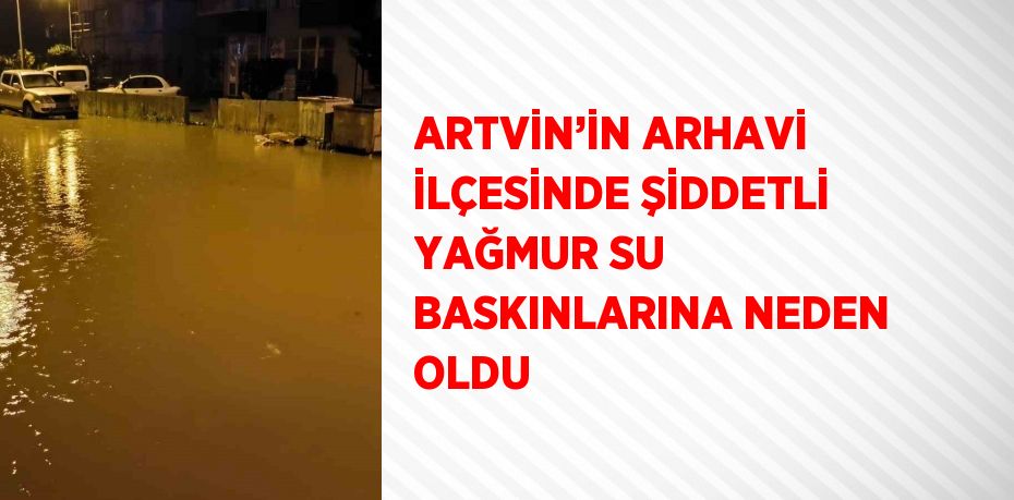 ARTVİN’İN ARHAVİ İLÇESİNDE ŞİDDETLİ YAĞMUR SU BASKINLARINA NEDEN OLDU