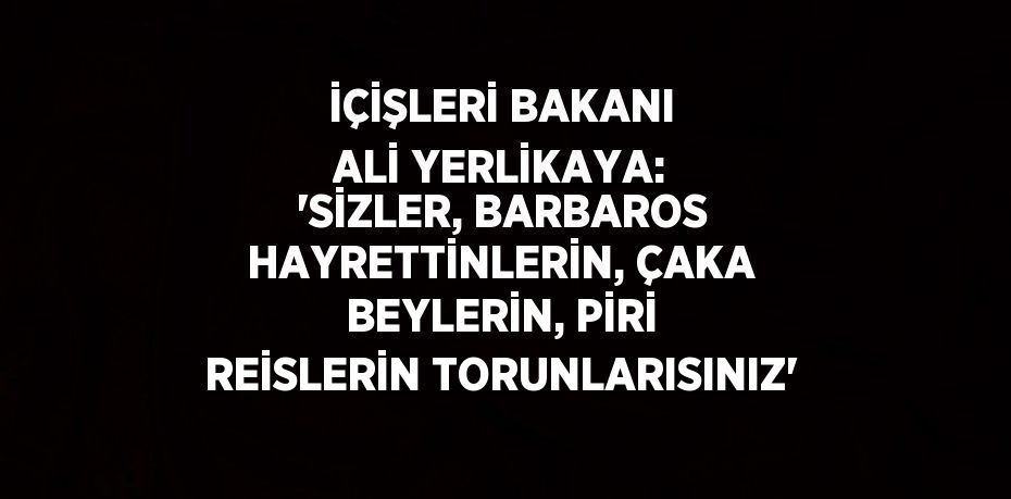 İÇİŞLERİ BAKANI ALİ YERLİKAYA: 'SİZLER, BARBAROS HAYRETTİNLERİN, ÇAKA BEYLERİN, PİRİ REİSLERİN TORUNLARISINIZ'