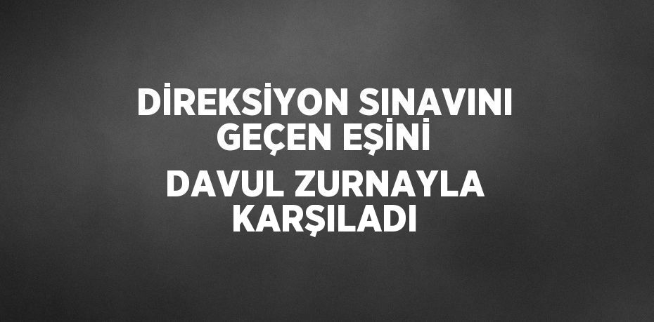 DİREKSİYON SINAVINI GEÇEN EŞİNİ DAVUL ZURNAYLA KARŞILADI