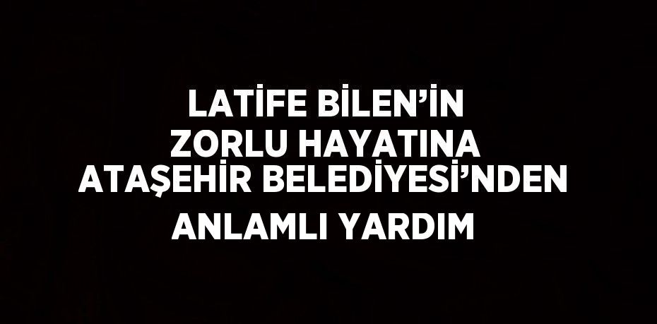 LATİFE BİLEN’İN ZORLU HAYATINA ATAŞEHİR BELEDİYESİ’NDEN ANLAMLI YARDIM