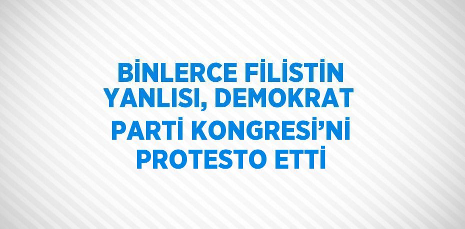 BİNLERCE FİLİSTİN YANLISI, DEMOKRAT PARTİ KONGRESİ’Nİ PROTESTO ETTİ