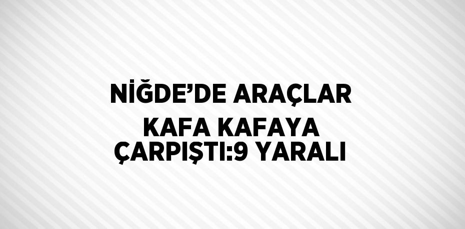 NİĞDE’DE ARAÇLAR KAFA KAFAYA ÇARPIŞTI:9 YARALI