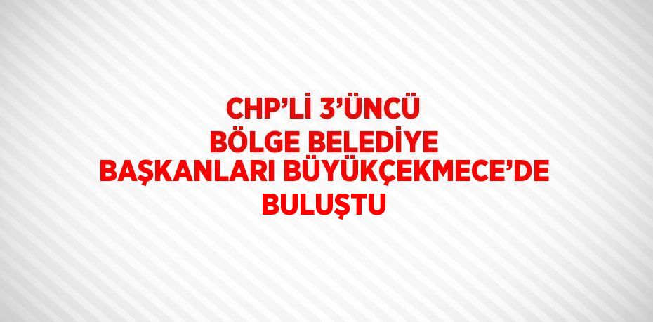 CHP’Lİ 3’ÜNCÜ BÖLGE BELEDİYE BAŞKANLARI BÜYÜKÇEKMECE’DE BULUŞTU