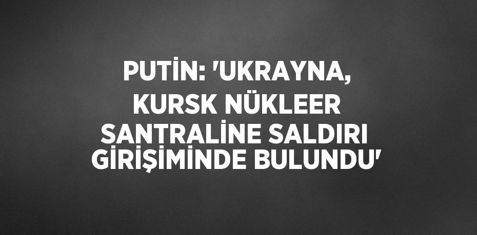 PUTİN: 'UKRAYNA, KURSK NÜKLEER SANTRALİNE SALDIRI GİRİŞİMİNDE BULUNDU'