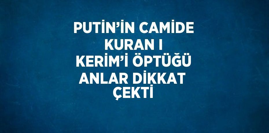 PUTİN’İN CAMİDE KURAN I KERİM’İ ÖPTÜĞÜ ANLAR DİKKAT ÇEKTİ