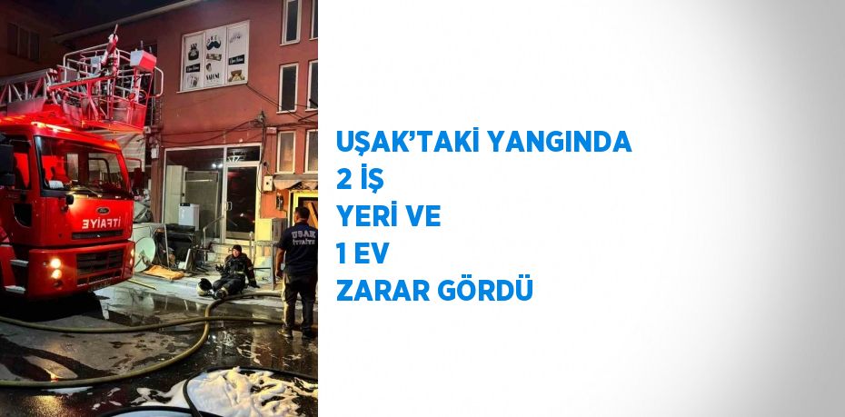 UŞAK’TAKİ YANGINDA 2 İŞ YERİ VE 1 EV ZARAR GÖRDÜ