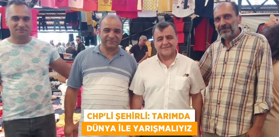 CHP’Lİ ŞEHİRLİ: TARIMDA  DÜNYA İLE YARIŞMALIYIZ