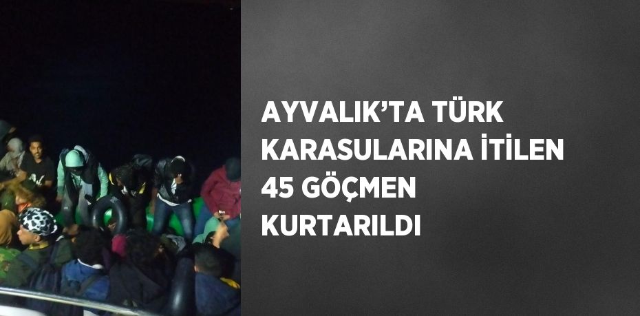 AYVALIK’TA TÜRK KARASULARINA İTİLEN 45 GÖÇMEN KURTARILDI