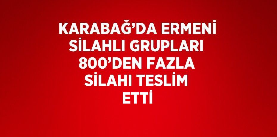 KARABAĞ’DA ERMENİ SİLAHLI GRUPLARI 800’DEN FAZLA SİLAHI TESLİM ETTİ