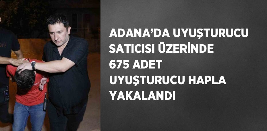 ADANA’DA UYUŞTURUCU SATICISI ÜZERİNDE 675 ADET UYUŞTURUCU HAPLA YAKALANDI