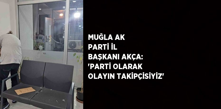 MUĞLA AK PARTİ İL BAŞKANI AKÇA: 'PARTİ OLARAK OLAYIN TAKİPÇİSİYİZ'