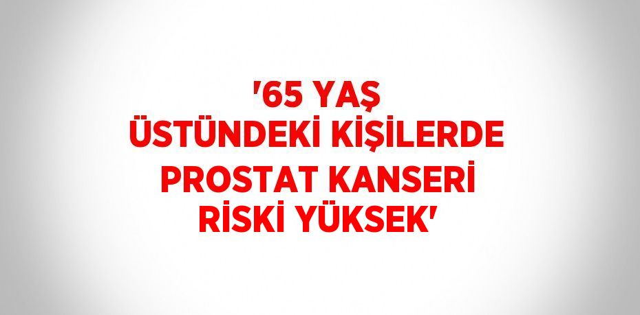 '65 YAŞ ÜSTÜNDEKİ KİŞİLERDE PROSTAT KANSERİ RİSKİ YÜKSEK'